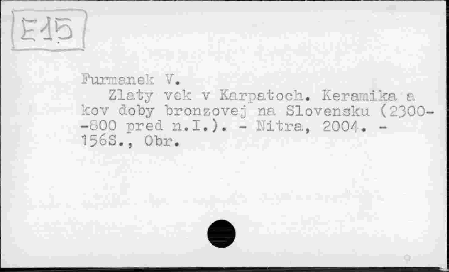 ﻿Furmanek V.
Zlaty vek V Karpatoch. Keramika a kov doby bronzovej na Slovensku (2300 -800 pred n.I.). - Ultra, 2004. -1563., Obr.